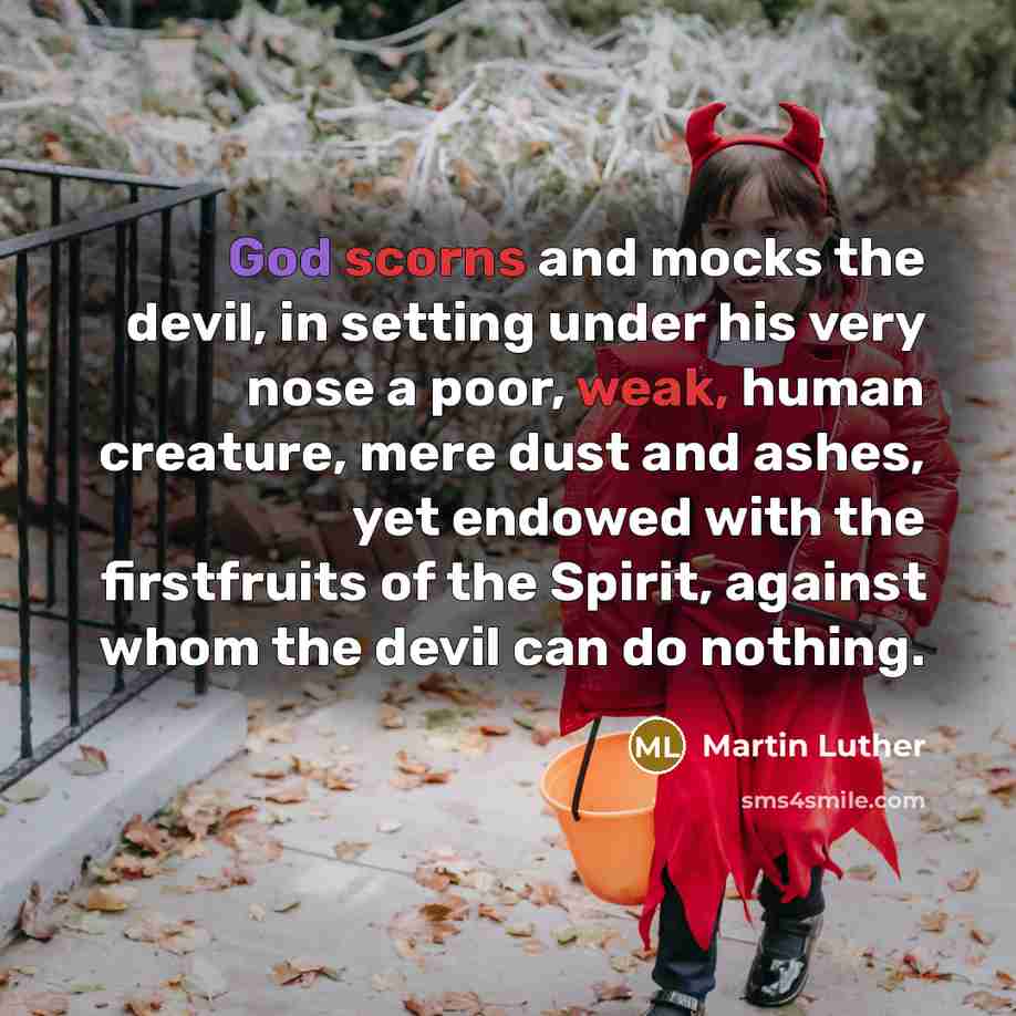 “God scorns and mocks the devil, in setting under his very nose a poor, weak, human creature, mere dust and ashes, yet endowed with the firstfruits of the Spirit, against whom the devil can do nothing.” quote by Martin Luther