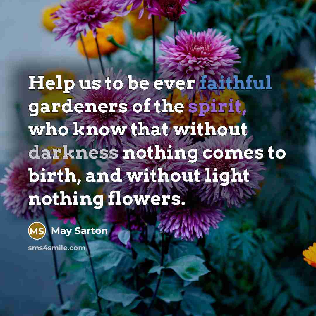 “Help us to be ever faithful gardeners of the spirit, who know that without darkness nothing comes to birth, and without light nothing flowers.” quote by May Sarton