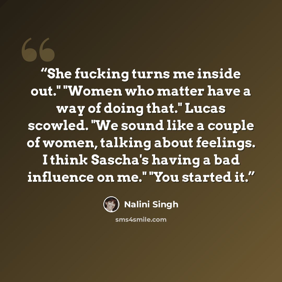 “She fucking turns me inside out." "Women who matter have a way of doing that." Lucas scowled. "We sound like a couple of women, talking about feelings. I think Sascha's having a bad influence on me." "You started it.” quote by Nalini Singh