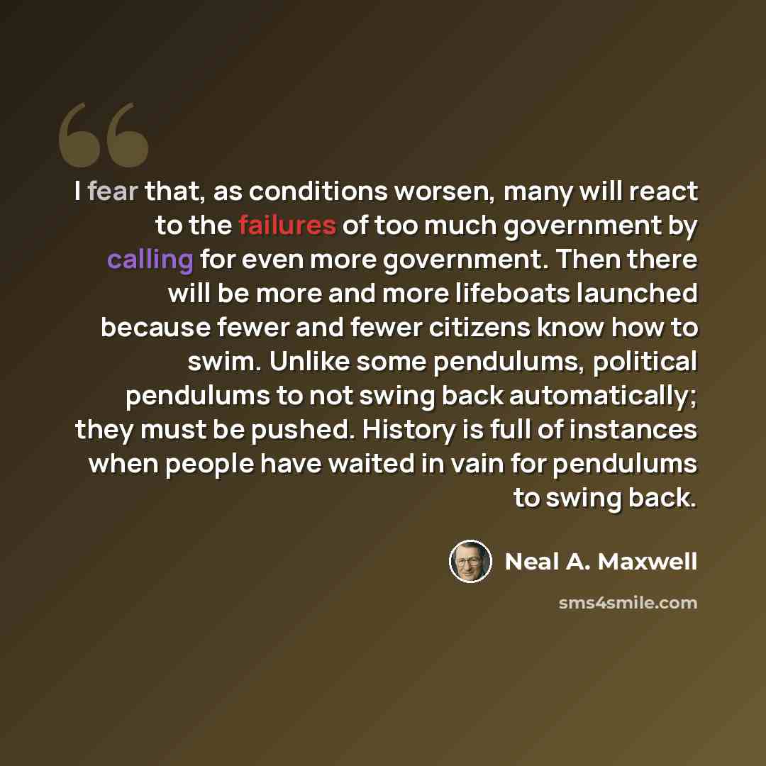 “I fear that, as conditions worsen, many will react to the failures of too much government by calling for even more government. Then there will be more and more lifeboats launched because fewer and fewer citizens know how to swim. Unlike some pendulums, political pendulums to not swing back…” quote by Neal A. Maxwell
