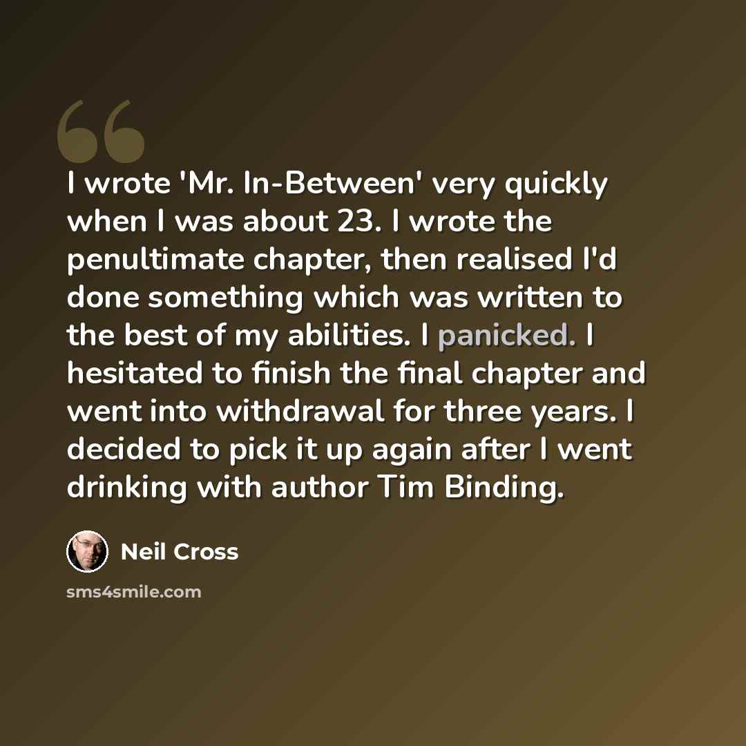 “I wrote 'Mr. In-Between' very quickly when I was about 23. I wrote the penultimate chapter, then realised I'd done something which was written to the best of my abilities. I panicked. I hesitated to finish the final chapter and went into withdrawal for three years. I decided to pick it up again…” quote by Neil Cross