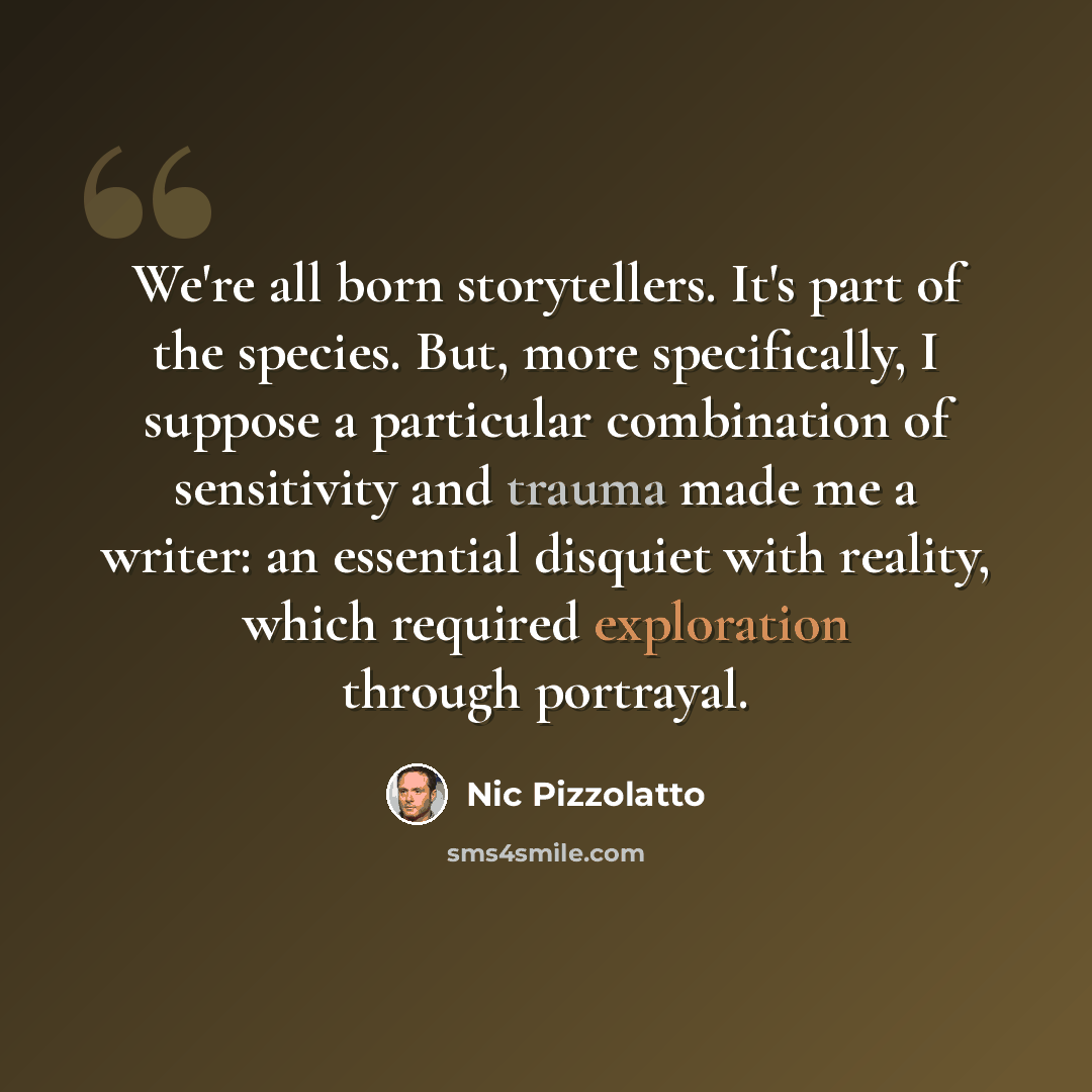 “We're all born storytellers. It's part of the species. But, more specifically, I suppose a particular combination of sensitivity and trauma made me a writer: an essential disquiet with reality, which required exploration through portrayal.” quote by Nic Pizzolatto