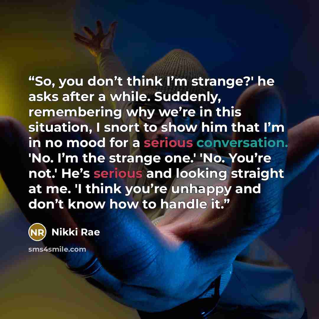 “So, you don’t think I’m strange?' he asks after a while. Suddenly, remembering why we’re in this situation, I snort to show him that I’m in no mood for a serious conversation. 'No. I’m the strange one.' 'No. You’re not.' He’s serious and looking straight at me. 'I think you’re unhappy and don’t…” quote by Nikki Rae