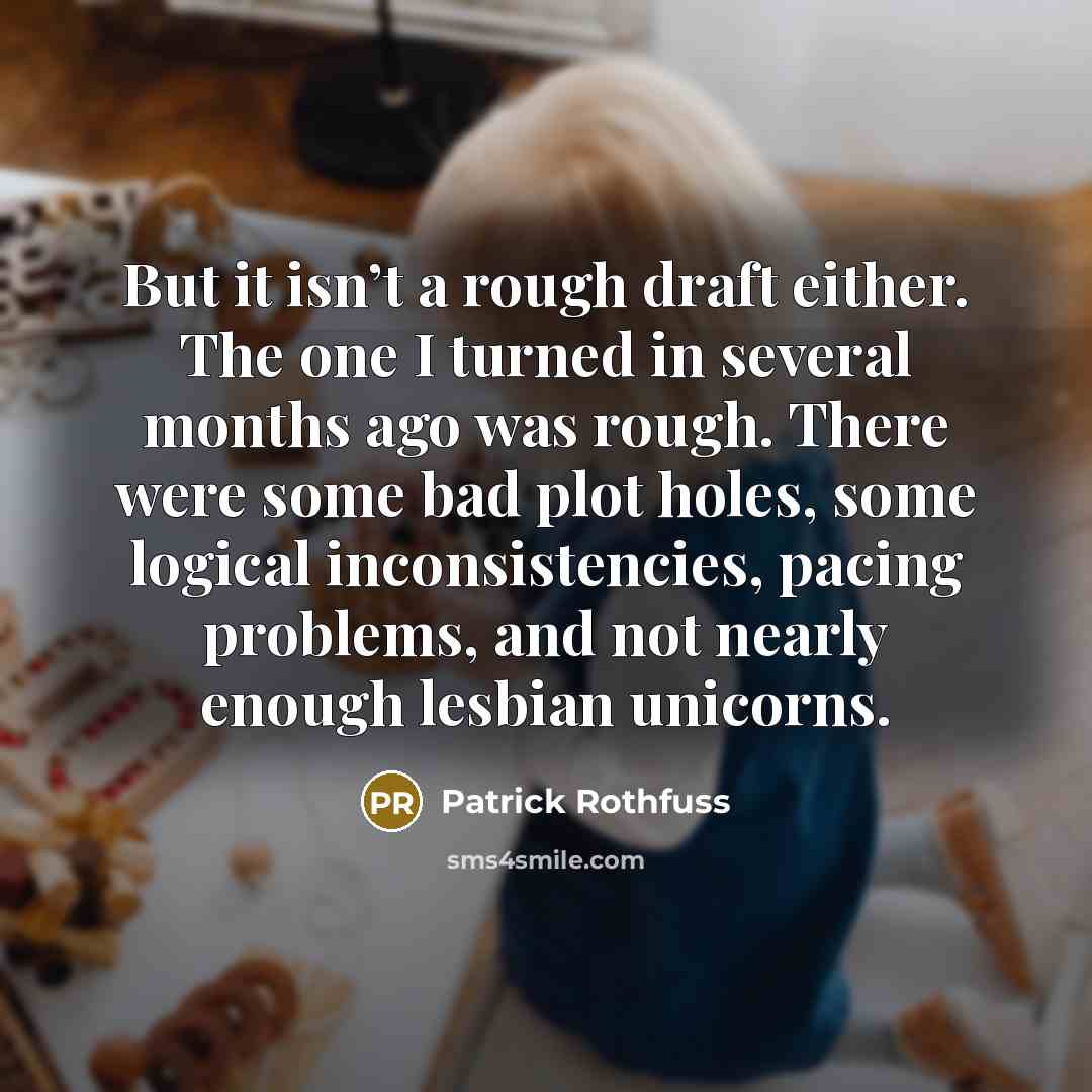 “But it isn’t a rough draft either. The one I turned in several months ago was rough. There were some bad plot holes, some logical inconsistencies, pacing problems, and not nearly enough lesbian unicorns.” quote by Patrick Rothfuss