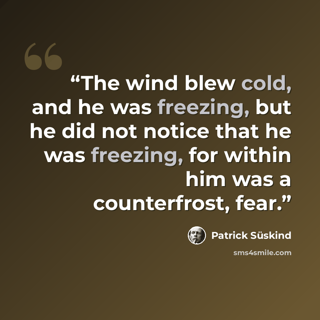 “The wind blew cold, and he was freezing, but he did not notice that he was freezing, for within him was a counterfrost, fear.” quote by Patrick Suskind