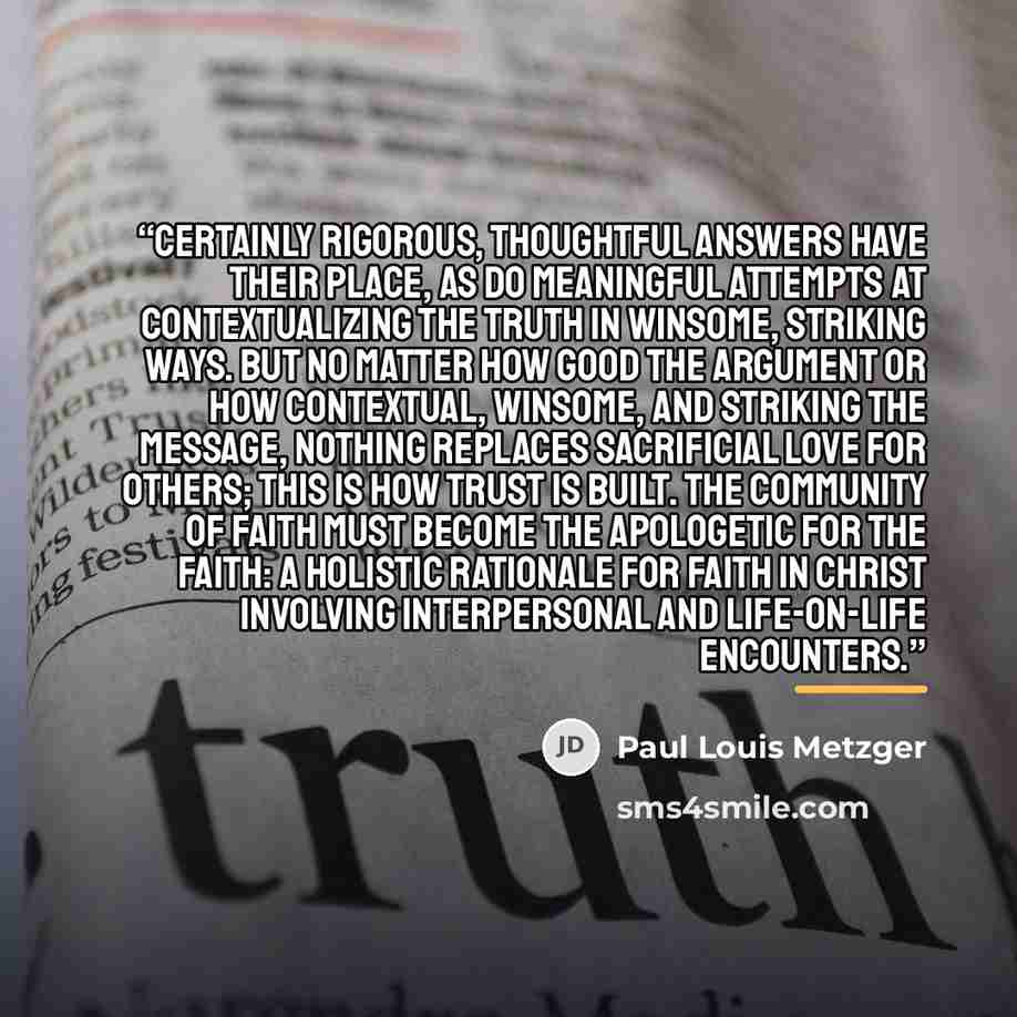 “Certainly rigorous, thoughtful answers have their place, as do meaningful attempts at contextualizing the truth in winsome, striking ways. But no matter how good the argument or how contextual, winsome, and striking the message, nothing replaces sacrificial love for others; this is how trust is…” quote by Paul Louis Metzger