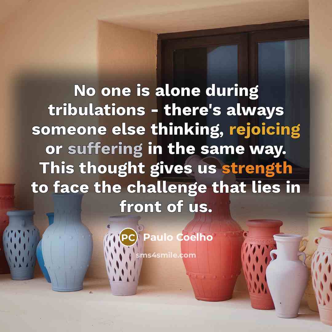 “No one is alone during tribulations - there's always someone else thinking, rejoicing or suffering in the same way. This thought gives us strength to face the challenge that lies in front of us.” quote by Paulo Coelho