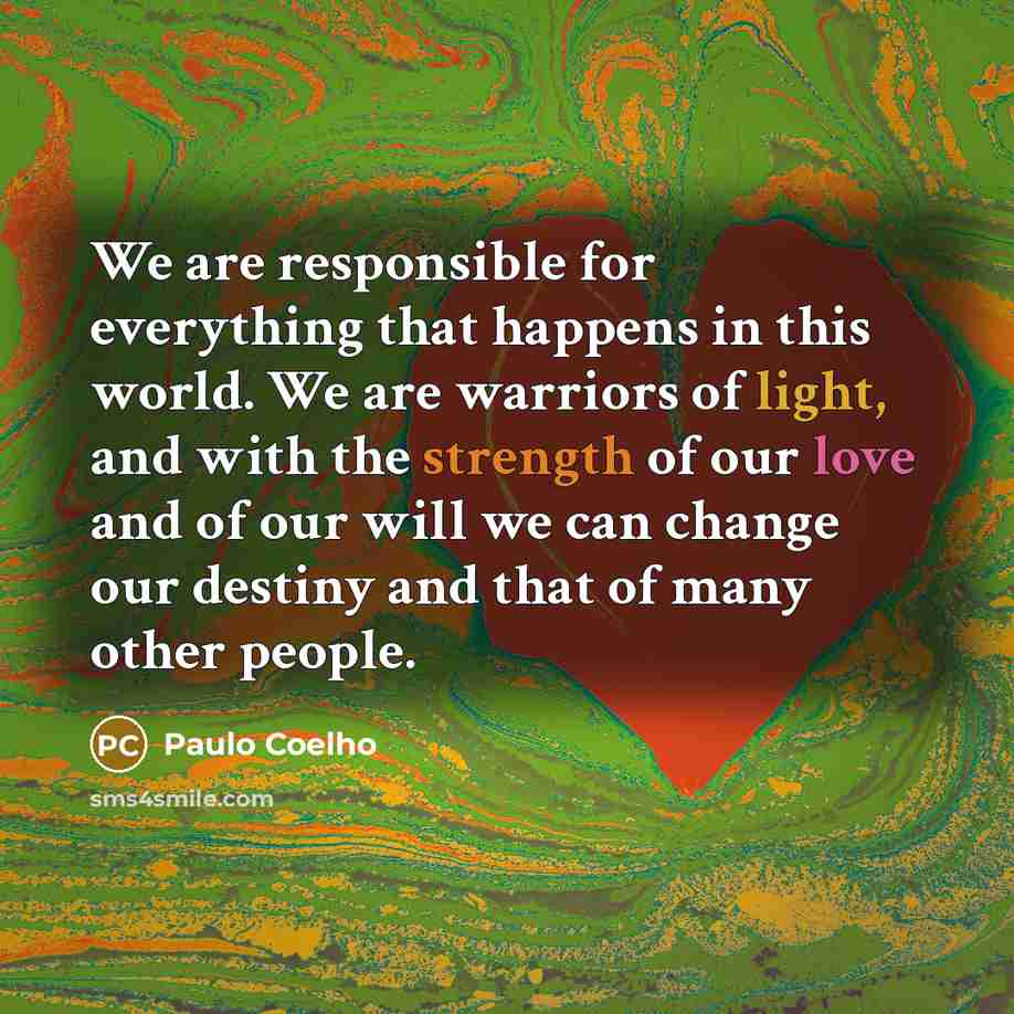 “We are responsible for everything that happens in this world. We are warriors of light, and with the strength of our love and of our will we can change our destiny and that of many other people.” quote by Paulo Coelho