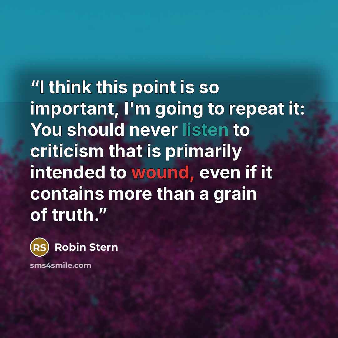“I think this point is so important, I'm going to repeat it: You should never listen to criticism that is primarily intended to wound, even if it contains more than a grain of truth.” quote by Robin Stern