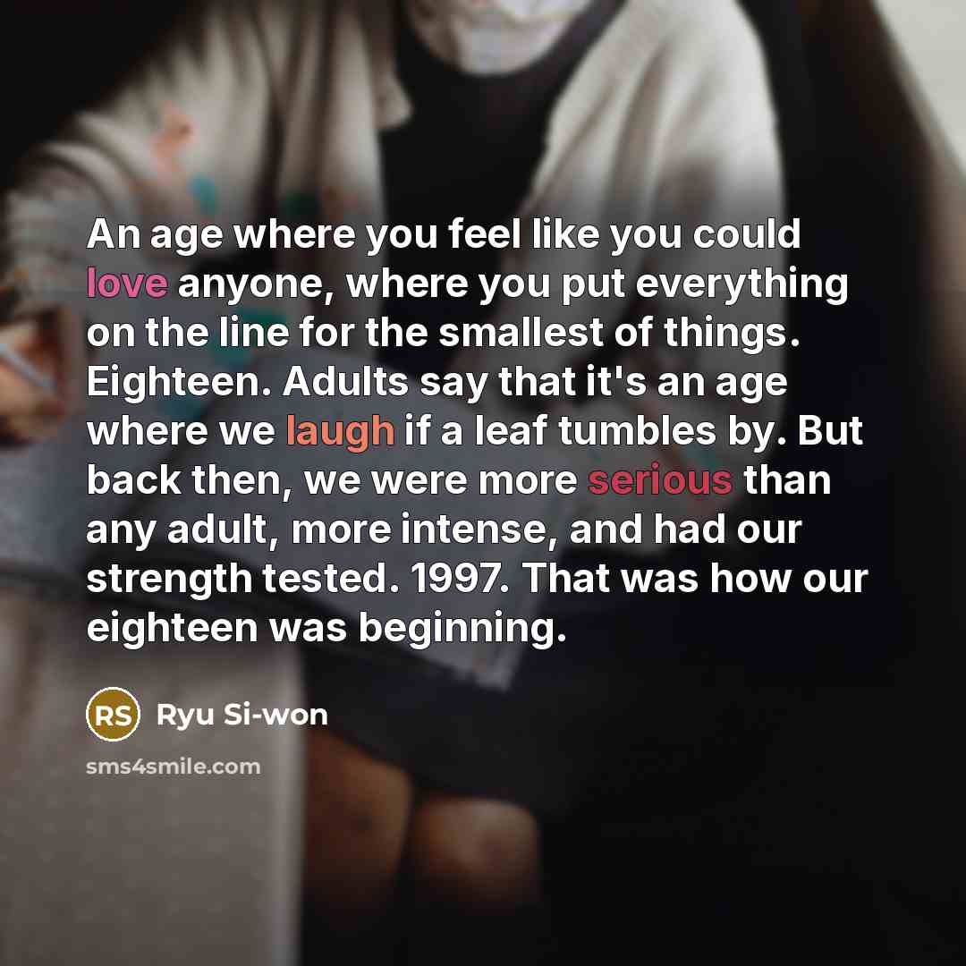 “An age where you feel like you could love anyone, where you put everything on the line for the smallest of things. Eighteen. Adults say that it's an age where we laugh if a leaf tumbles by. But back then, we were more serious than any adult, more intense, and had our strength tested. 1997. That…” quote by Ryu Si-won