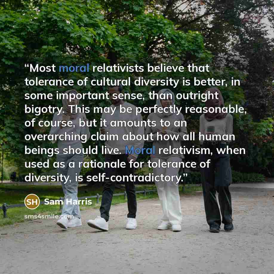 “Most moral relativists believe that tolerance of cultural diversity is better, in some important sense, than outright bigotry. This may be perfectly reasonable, of course, but it amounts to an overarching claim about how all human beings should live. Moral relativism, when used as a rationale for…” quote by Sam Harris