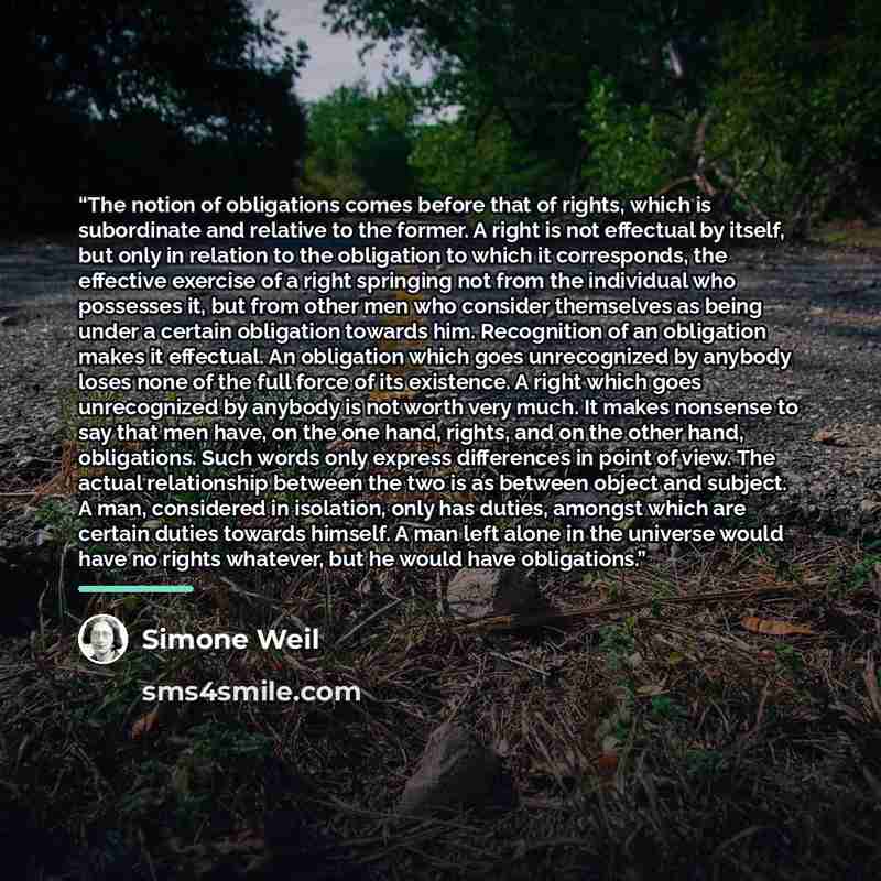 “The notion of obligations comes before that of rights, which is subordinate and relative to the former. A right is not effectual by itself, but only in relation to the obligation to which it corresponds, the effective exercise of a right springing not from the individual who possesses it, but from…” quote by Simone Weil