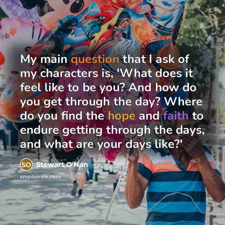 “My main question that I ask of my characters is, 'What does it feel like to be you? And how do you get through the day? Where do you find the hope and faith to endure getting through the days, and what are your days like?'” quote by Stewart O'Nan