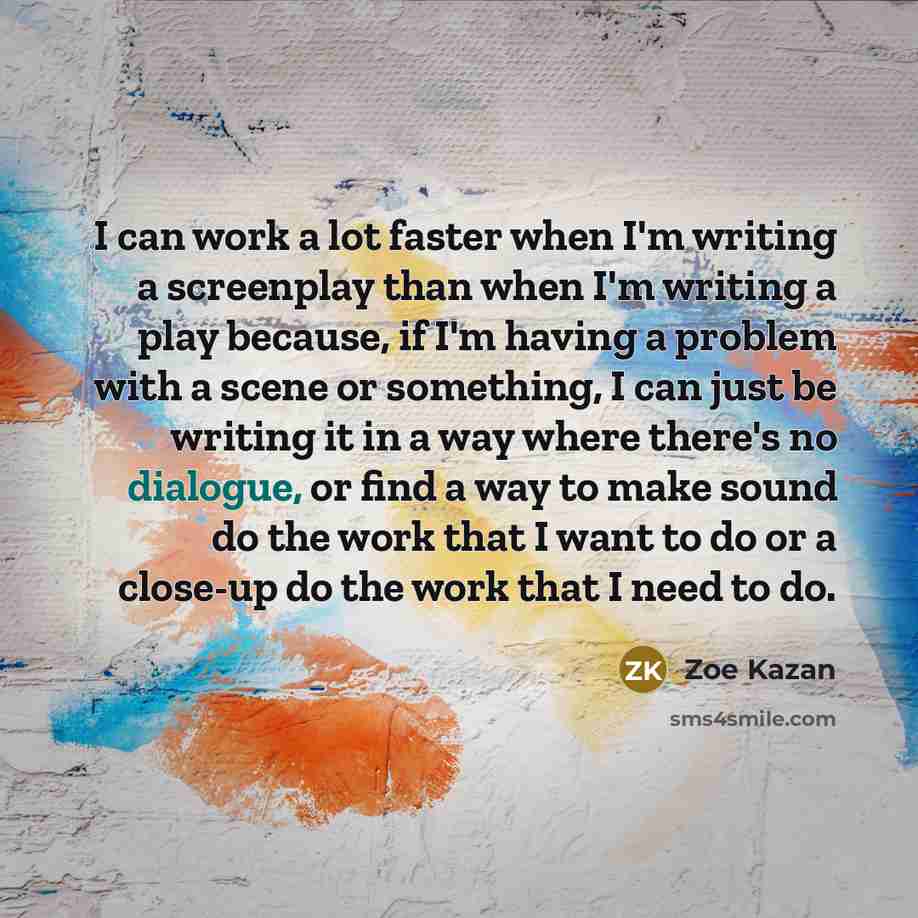 “I can work a lot faster when I'm writing a screenplay than when I'm writing a play because, if I'm having a problem with a scene or something, I can just be writing it in a way where there's no dialogue, or find a way to make sound do the work that I want to do or a close-up do the work that I…” quote by Zoe Kazan
