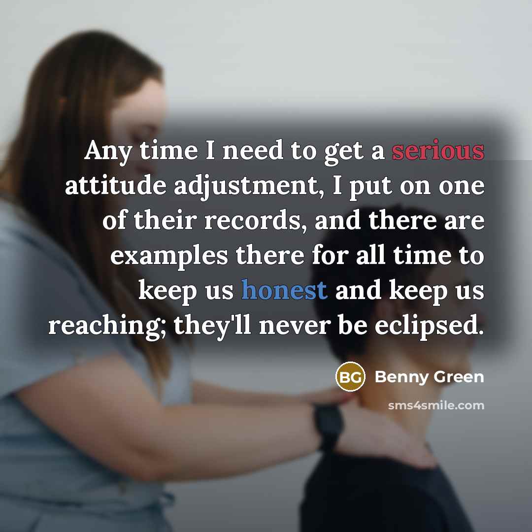 “Any time I need to get a serious attitude adjustment, I put on one of their records, and there are examples there for all time to keep us honest and keep us reaching; they'll never be eclipsed.” quote by Benny Green