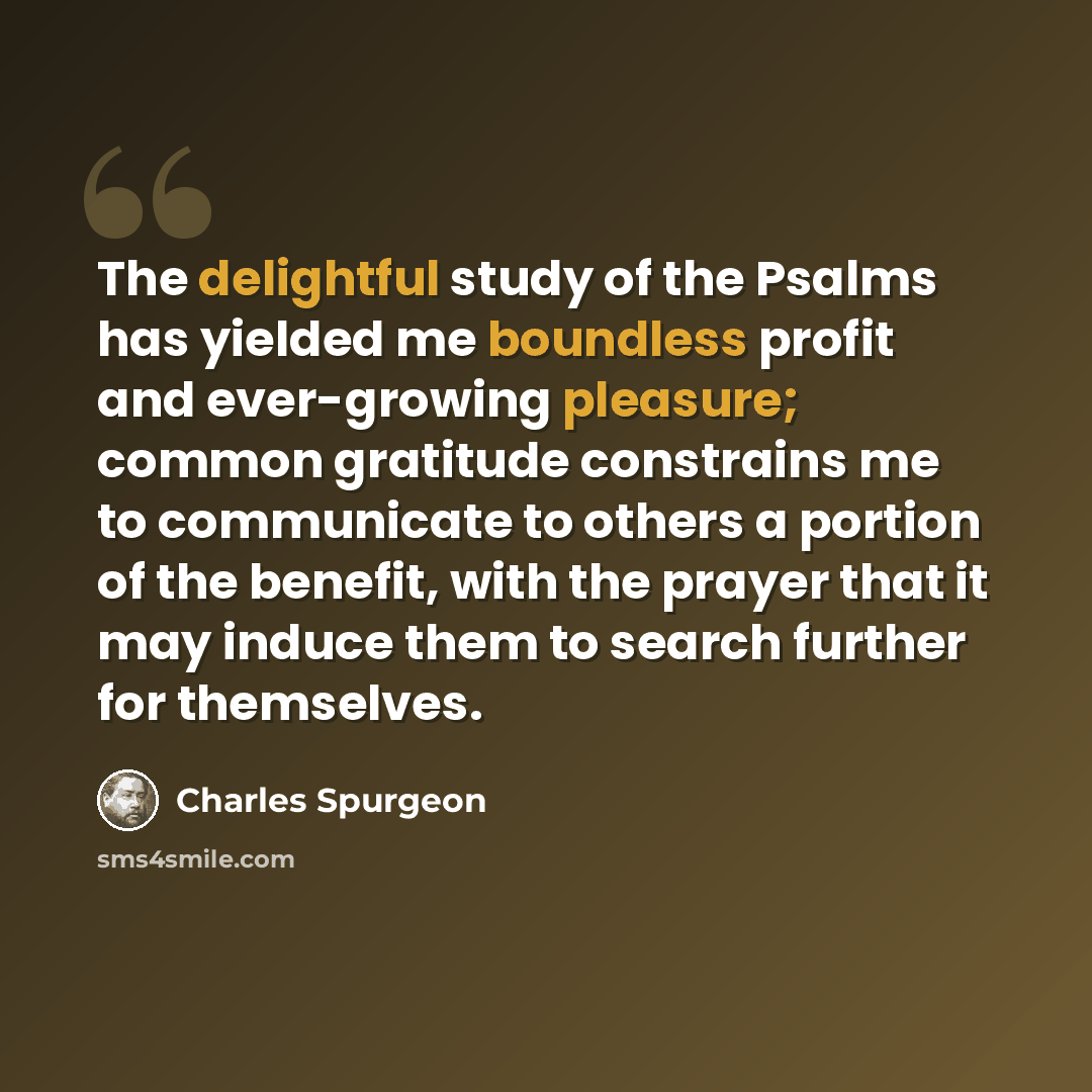 “The delightful study of the Psalms has yielded me boundless profit and ever-growing pleasure; common gratitude constrains me to communicate to others a portion of the benefit, with the prayer that it may induce them to search further for themselves.” quote by Charles Spurgeon