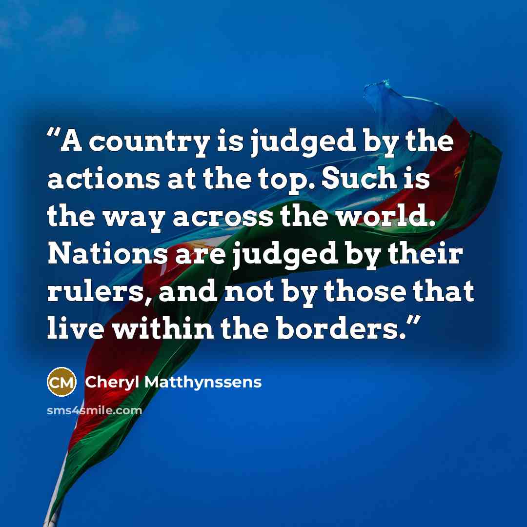 “A country is judged by the actions at the top. Such is the way across the world. Nations are judged by their rulers, and not by those that live within the borders.” quote by Cheryl Matthynssens