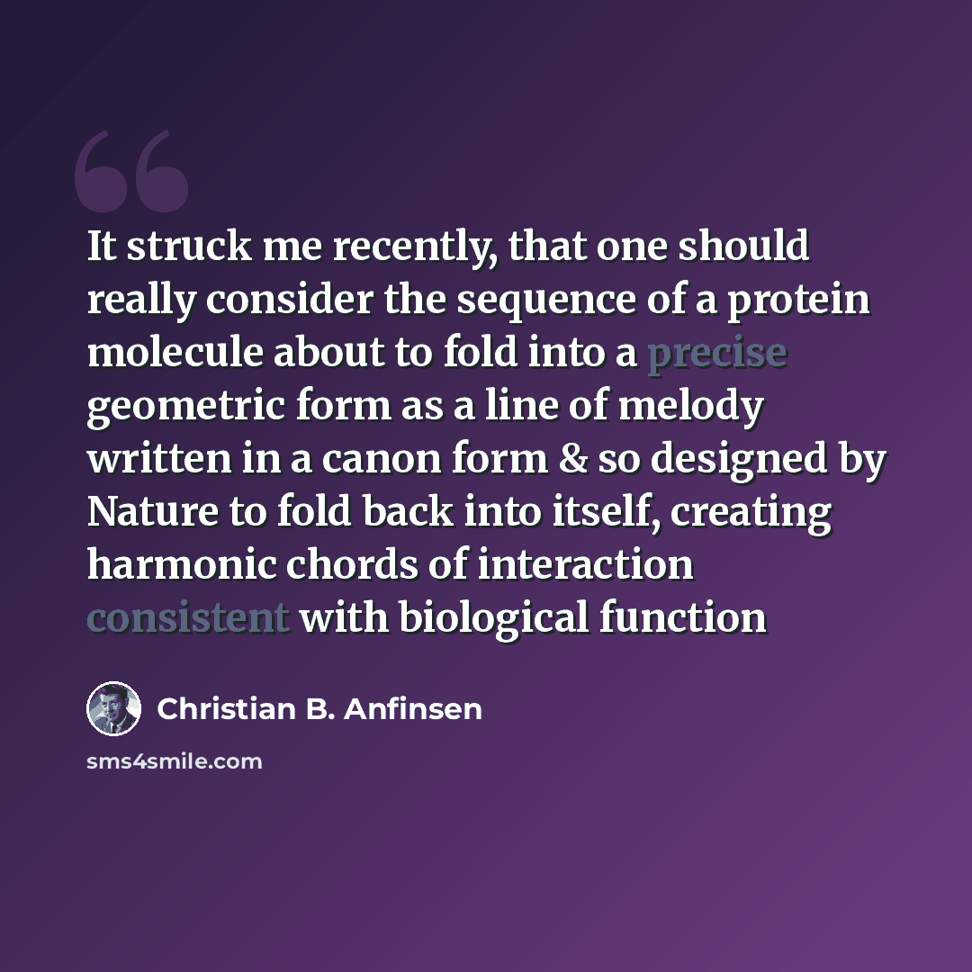 “It struck me recently, that one should really consider the sequence of a protein molecule about to fold into a precise geometric form as a line of melody written in a canon form & so designed by Nature to fold back into itself, creating harmonic chords of interaction consistent with biological…” quote by Christian B. Anfinsen