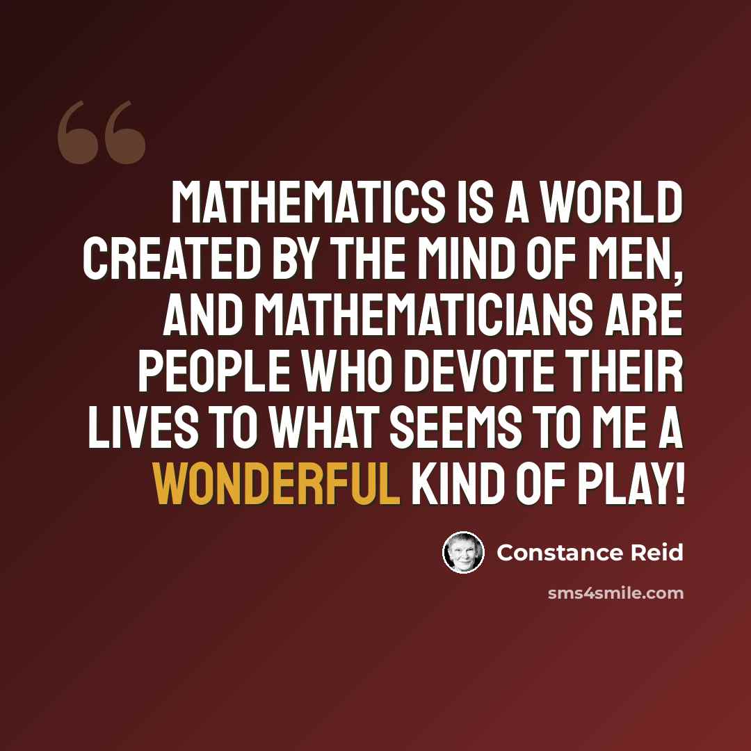 “Mathematics is a world created by the mind of men, and mathematicians are people who devote their lives to what seems to me a wonderful kind of play!” quote by Constance Reid