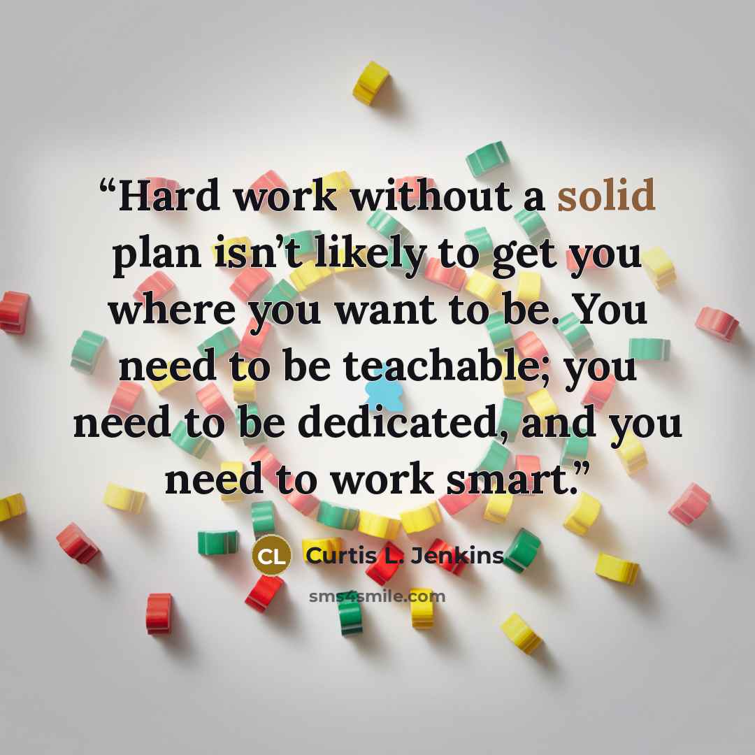 “Hard work without a solid plan isn’t likely to get you where you want to be. You need to be teachable; you need to be dedicated, and you need to work smart.” quote by Curtis L. Jenkins