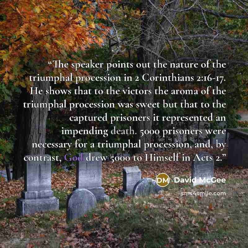 “The speaker points out the nature of the triumphal procession in 2 Corinthians 2:16-17. He shows that to the victors the aroma of the triumphal procession was sweet but that to the captured prisoners it represented an impending death. 5000 prisoners were necessary for a triumphal procession, and…” quote by David McGee