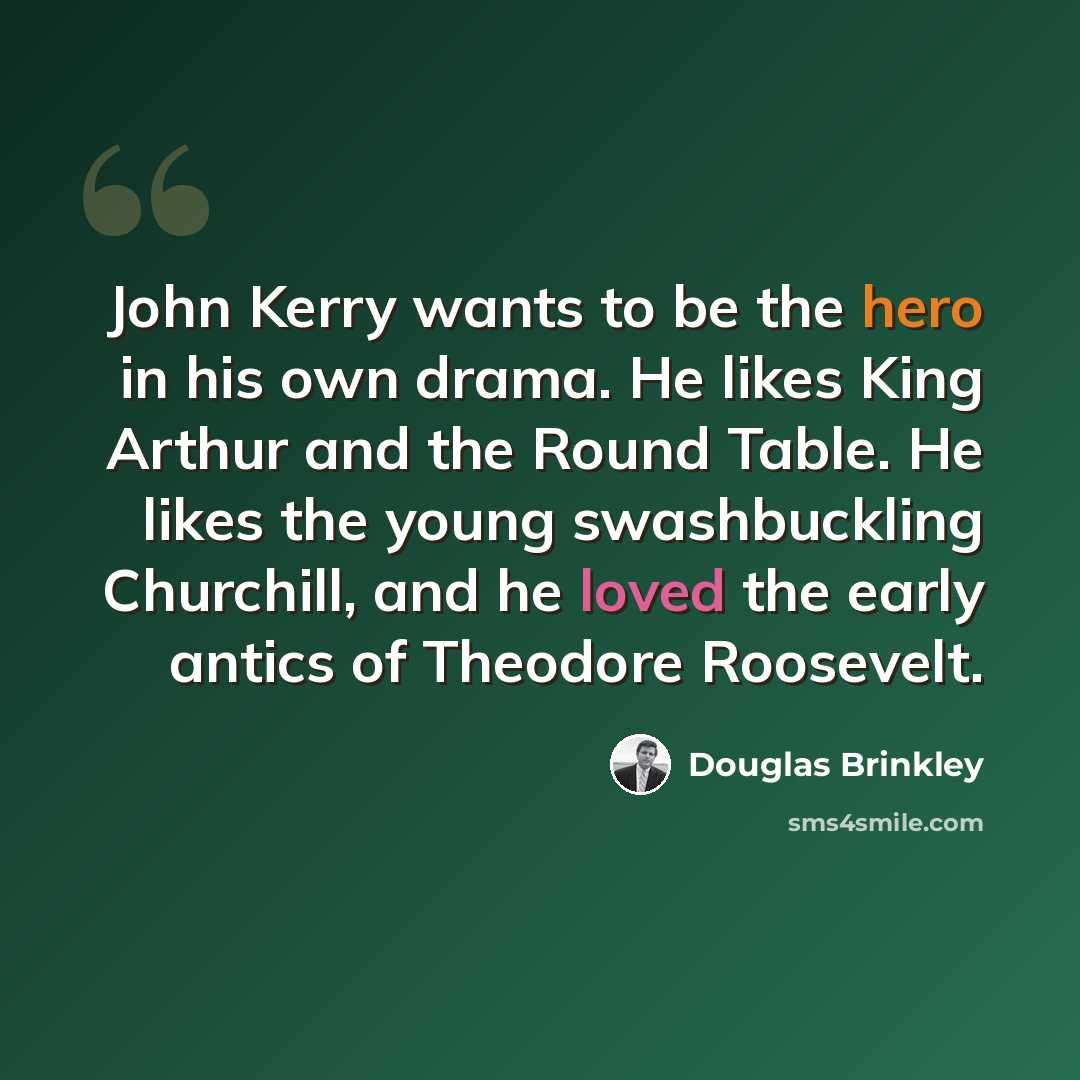 “John Kerry wants to be the hero in his own drama. He likes King Arthur and the Round Table. He likes the young swashbuckling Churchill, and he loved the early antics of Theodore Roosevelt.” quote by Douglas Brinkley
