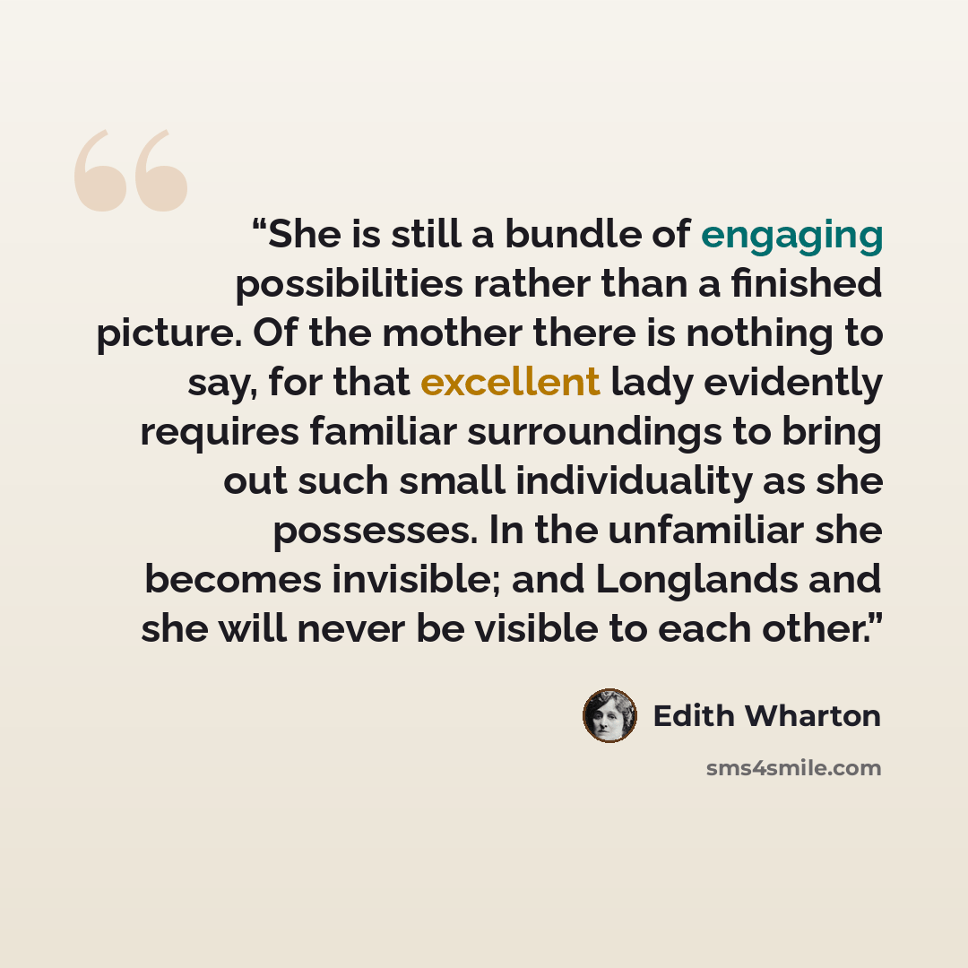 “She is still a bundle of engaging possibilities rather than a finished picture. Of the mother there is nothing to say, for that excellent lady evidently requires familiar surroundings to bring out such small individuality as she possesses. In the unfamiliar she becomes invisible; and Longlands and…” quote by Edith Wharton