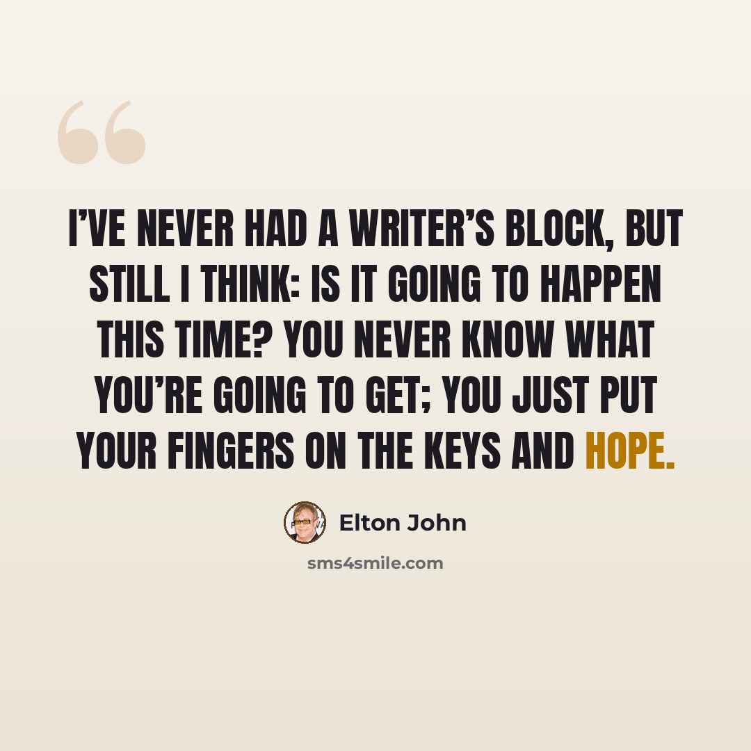 “I’ve never had a writer’s block, but still I think: Is it going to happen this time? You never know what you’re going to get; you just put your fingers on the keys and hope.” quote by Elton John
