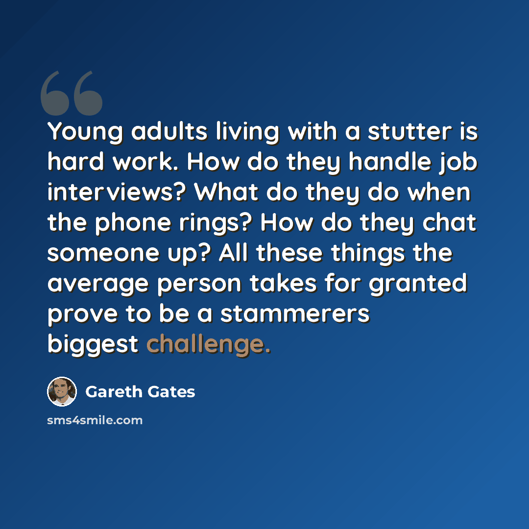 “Young adults living with a stutter is hard work. How do they handle job interviews? What do they do when the phone rings? How do they chat someone up? All these things the average person takes for granted prove to be a stammerers biggest challenge.” quote by Gareth Gates