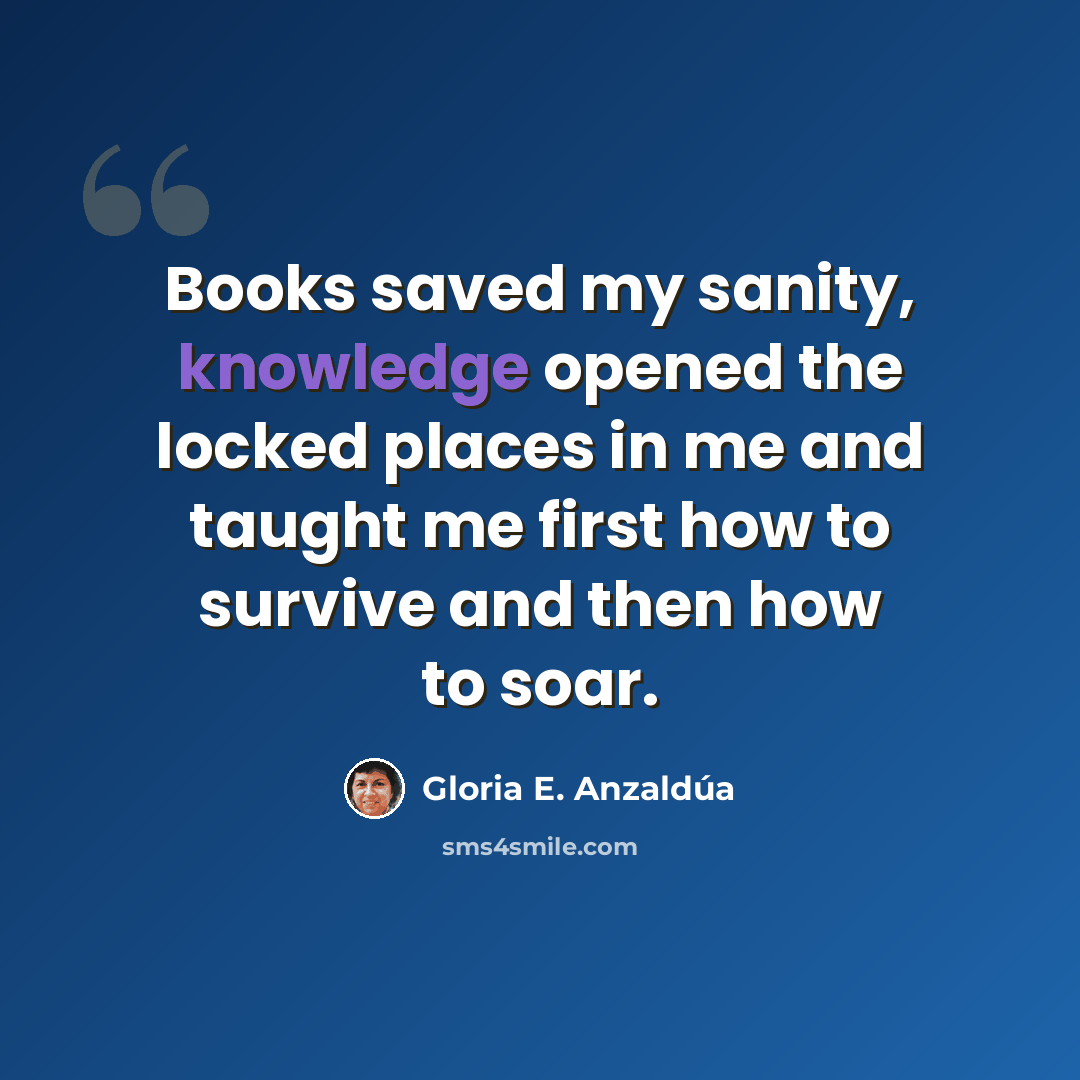 “Books saved my sanity, knowledge opened the locked places in me and taught me first how to survive and then how to soar.” quote by Gloria E. Anzaldúa