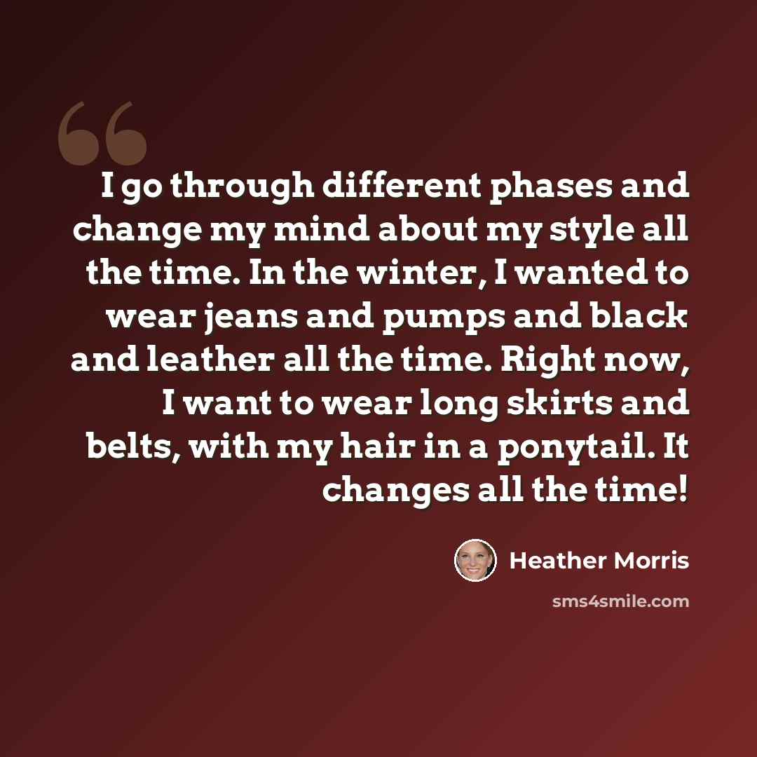 “I go through different phases and change my mind about my style all the time. In the winter, I wanted to wear jeans and pumps and black and leather all the time. Right now, I want to wear long skirts and belts, with my hair in a ponytail. It changes all the time!” quote by Heather Morris