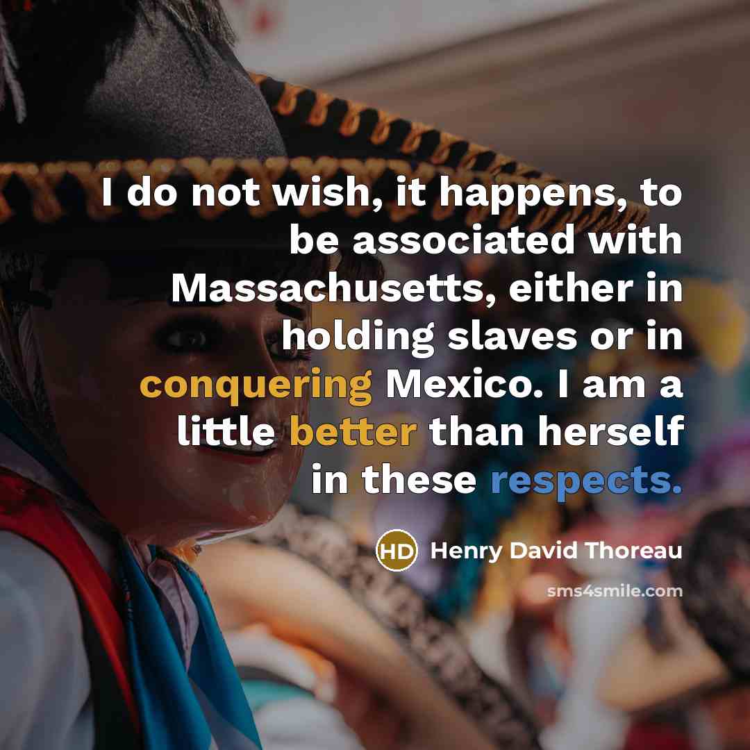 “I do not wish, it happens, to be associated with Massachusetts, either in holding slaves or in conquering Mexico. I am a little better than herself in these respects.” quote by Henry David Thoreau