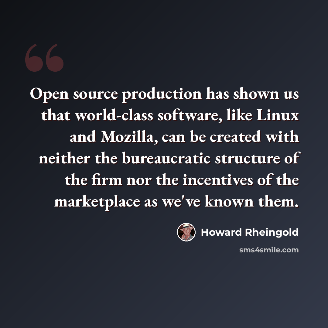 “Open source production has shown us that world-class software, like Linux and Mozilla, can be created with neither the bureaucratic structure of the firm nor the incentives of the marketplace as we've known them.” quote by Howard Rheingold