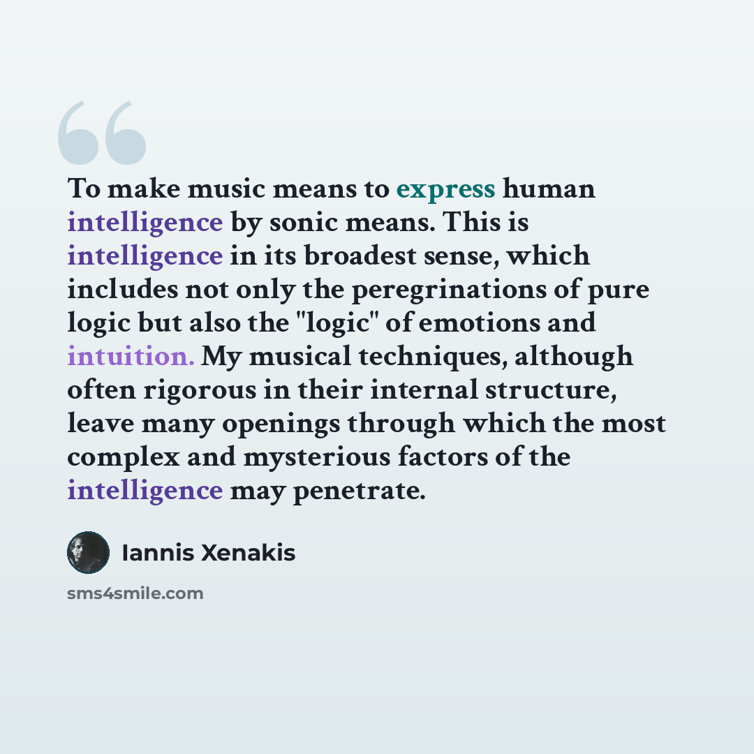 “To make music means to express human intelligence by sonic means. This is intelligence in its broadest sense, which includes not only the peregrinations of pure logic but also the "logic" of emotions and intuition. My musical techniques, although often rigorous in their internal structure, leave…” quote by Iannis Xenakis