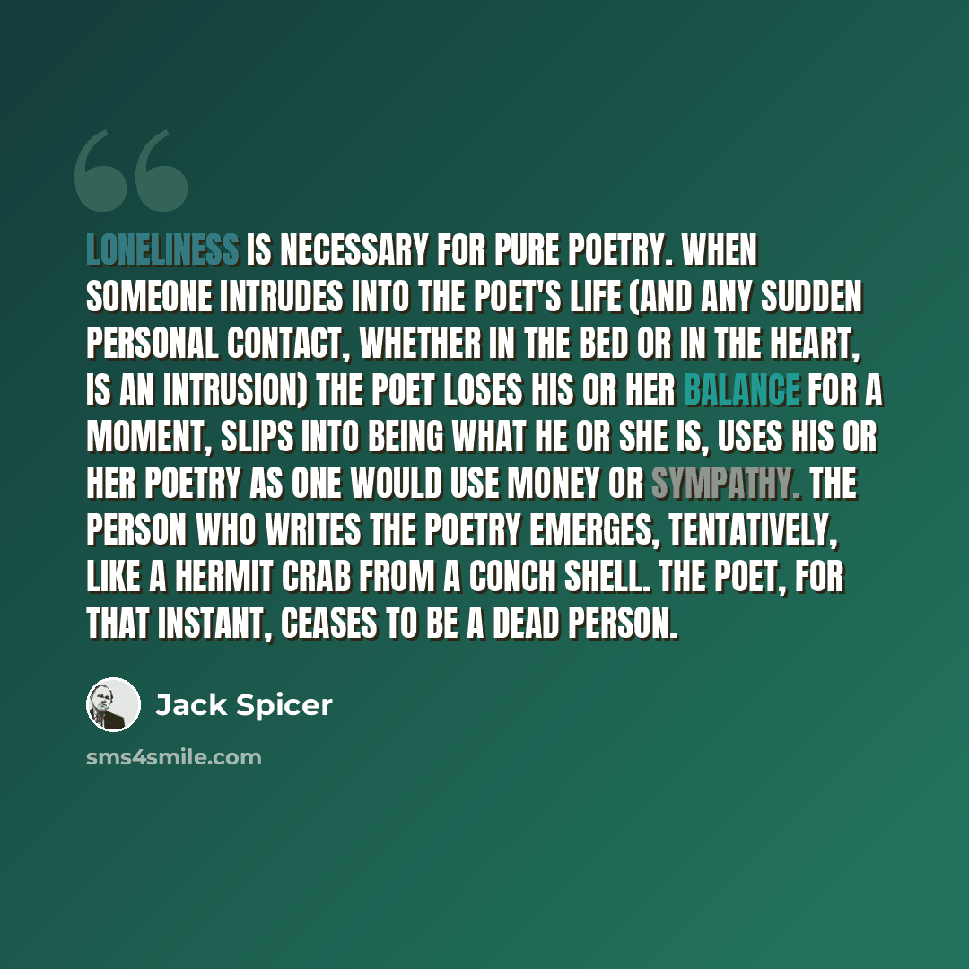 “Loneliness is necessary for pure poetry. When someone intrudes into the poet's life (and any sudden personal contact, whether in the bed or in the heart, is an intrusion) the poet loses his or her balance for a moment, slips into being what he or she is, uses his or her poetry as one would use…” quote by Jack Spicer