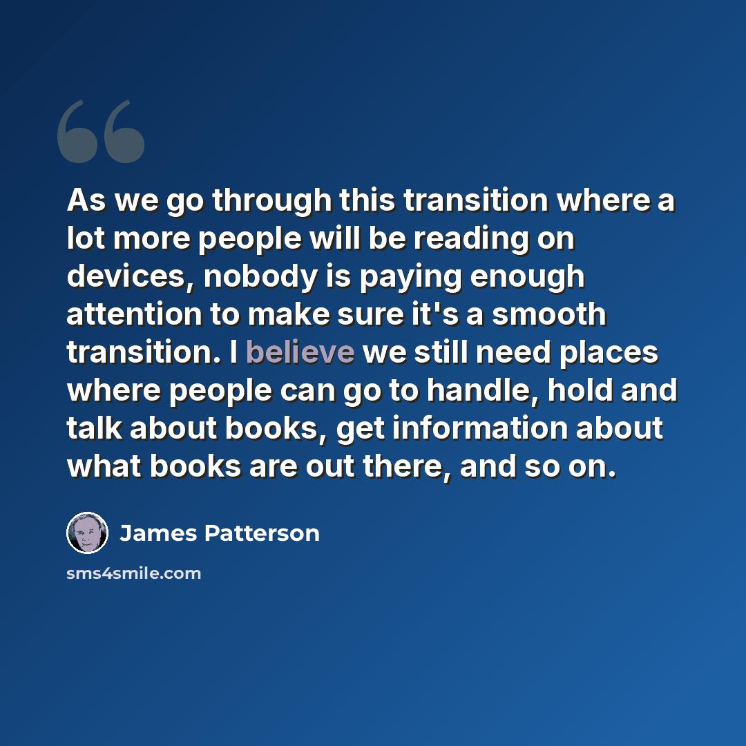 “As we go through this transition where a lot more people will be reading on devices, nobody is paying enough attention to make sure it's a smooth transition. I believe we still need places where people can go to handle, hold and talk about books, get information about what books are out there, and…” quote by James Patterson