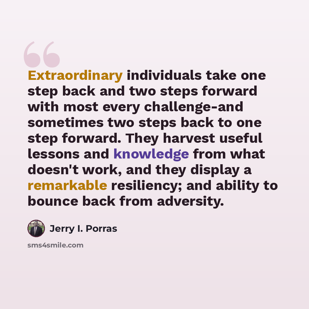 “Extraordinary individuals take one step back and two steps forward with most every challenge-and sometimes two steps back to one step forward. They harvest useful lessons and knowledge from what doesn't work, and they display a remarkable resiliency; and ability to bounce back from adversity.” quote by Jerry I. Porras