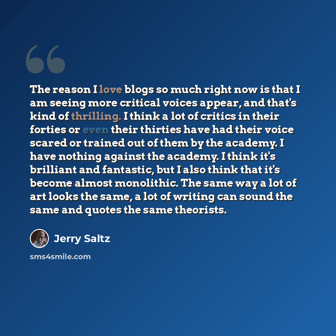 “The reason I love blogs so much right now is that I am seeing more critical voices appear, and that's kind of thrilling. I think a lot of critics in their forties or even their thirties have had their voice scared or trained out of them by the academy. I have nothing against the academy. I think…” quote by Jerry Saltz