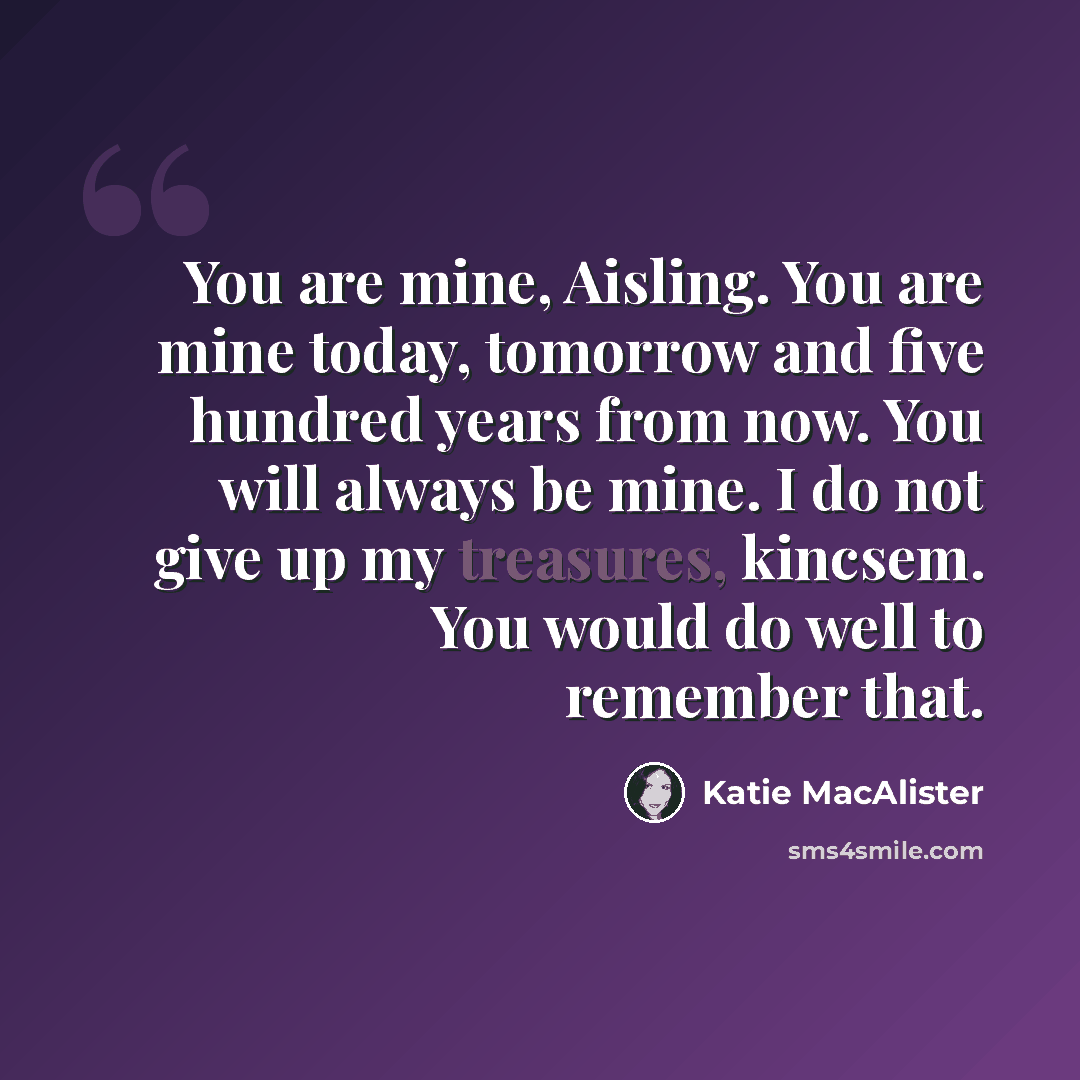 “You are mine, Aisling. You are mine today, tomorrow and five hundred years from now. You will always be mine. I do not give up my treasures, kincsem. You would do well to remember that.” quote by Katie MacAlister