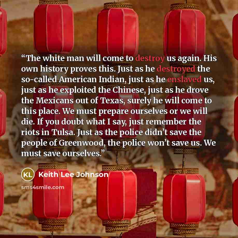 “The white man will come to destroy us again. His own history proves this. Just as he destroyed the so-called American Indian, just as he enslaved us, just as he exploited the Chinese, just as he drove the Mexicans out of Texas, surely he will come to this place. We must prepare ourselves or we…” quote by Keith Lee Johnson