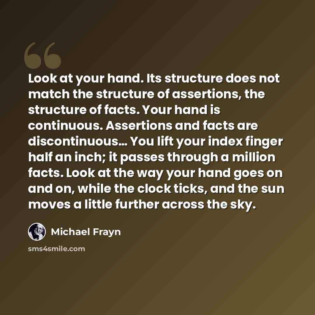“Look at your hand. Its structure does not match the structure of assertions, the structure of facts. Your hand is continuous. Assertions and facts are discontinuous… You lift your index finger half an inch; it passes through a million facts. Look at the way your hand goes on and on, while the…” quote by Michael Frayn