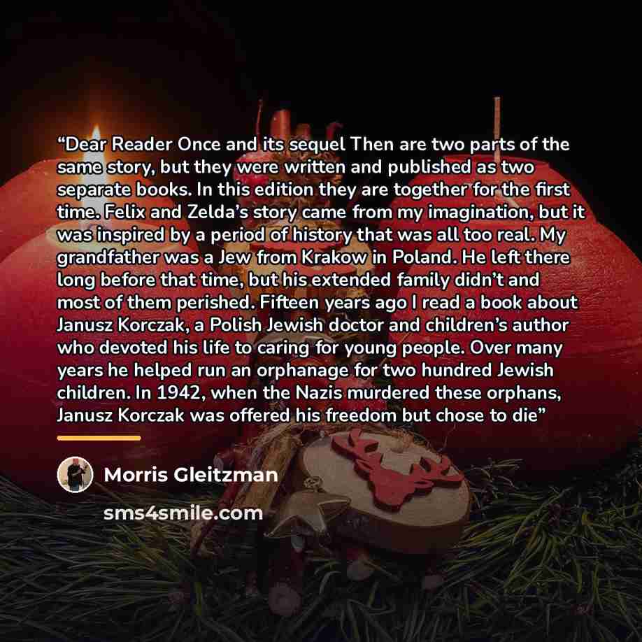 “Dear Reader Once and its sequel Then are two parts of the same story, but they were written and published as two separate books. In this edition they are together for the first time. Felix and Zelda’s story came from my imagination, but it was inspired by a period of history that was all too real…” quote by Morris Gleitzman