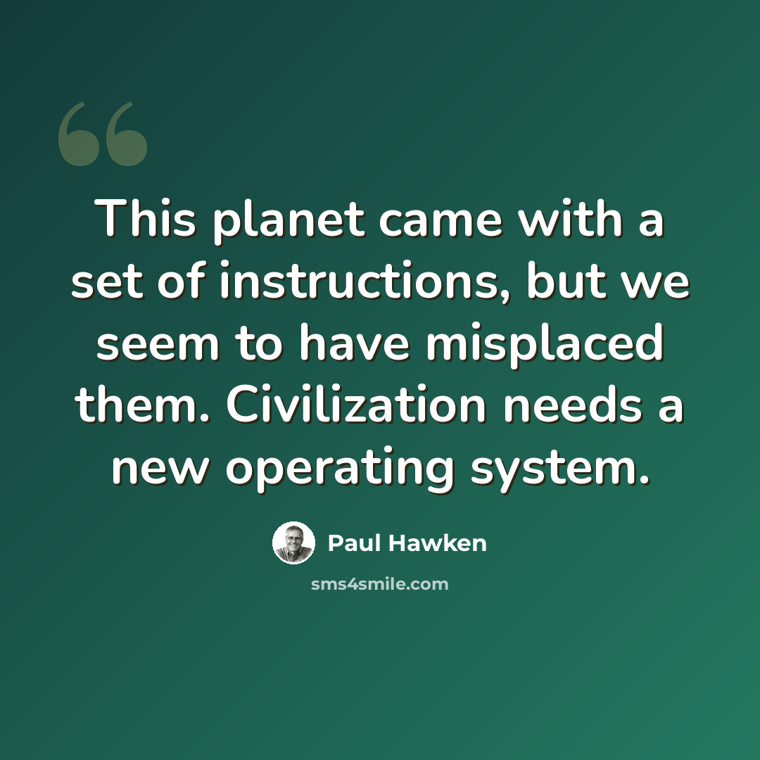“This planet came with a set of instructions, but we seem to have misplaced them. Civilization needs a new operating system.” quote by Paul Hawken