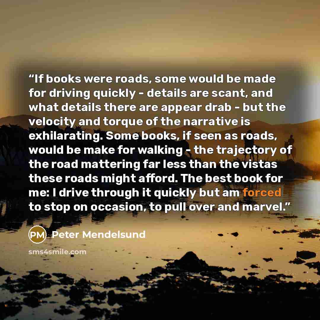 “If books were roads, some would be made for driving quickly - details are scant, and what details there are appear drab - but the velocity and torque of the narrative is exhilarating. Some books, if seen as roads, would be make for walking - the trajectory of the road mattering far less than the…” quote by Peter Mendelsund