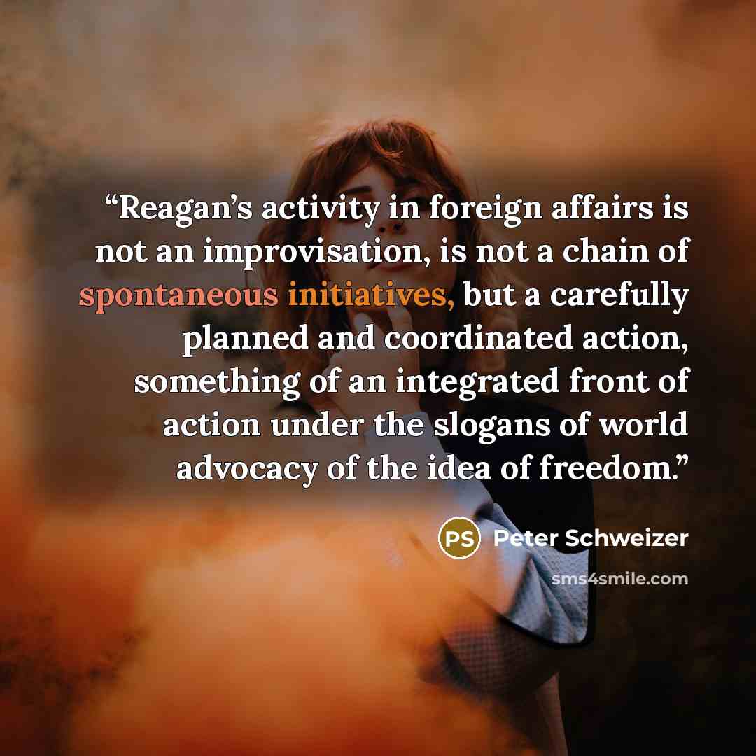 “Reagan’s activity in foreign affairs is not an improvisation, is not a chain of spontaneous initiatives, but a carefully planned and coordinated action, something of an integrated front of action under the slogans of world advocacy of the idea of freedom.” quote by Peter Schweizer