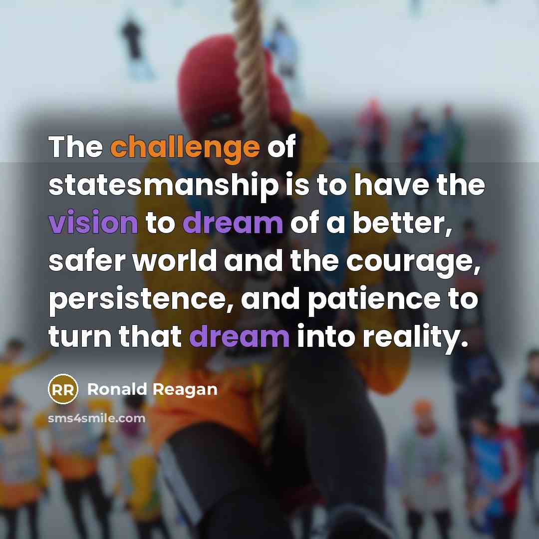 “The challenge of statesmanship is to have the vision to dream of a better, safer world and the courage, persistence, and patience to turn that dream into reality.” quote by Ronald Reagan