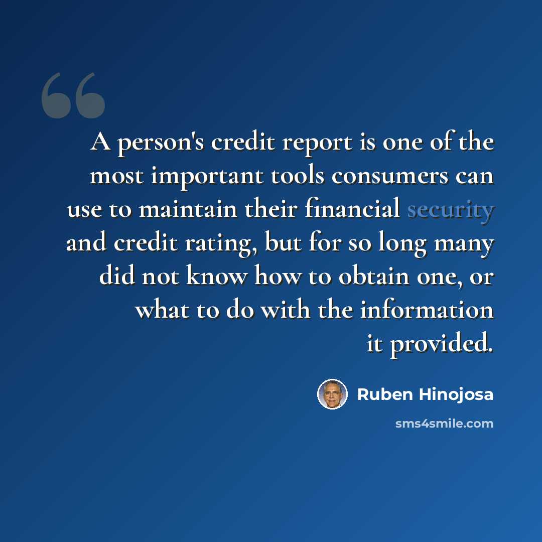 “A person's credit report is one of the most important tools consumers can use to maintain their financial security and credit rating, but for so long many did not know how to obtain one, or what to do with the information it provided.” quote by Ruben Hinojosa