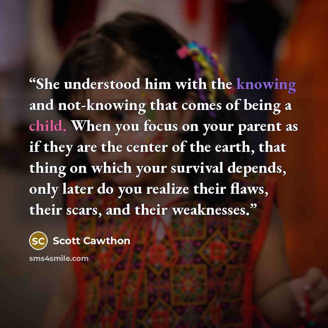 “She understood him with the knowing and not-knowing that comes of being a child. When you focus on your parent as if they are the center of the earth, that thing on which your survival depends, only later do you realize their flaws, their scars, and their weaknesses.” quote by Scott Cawthon