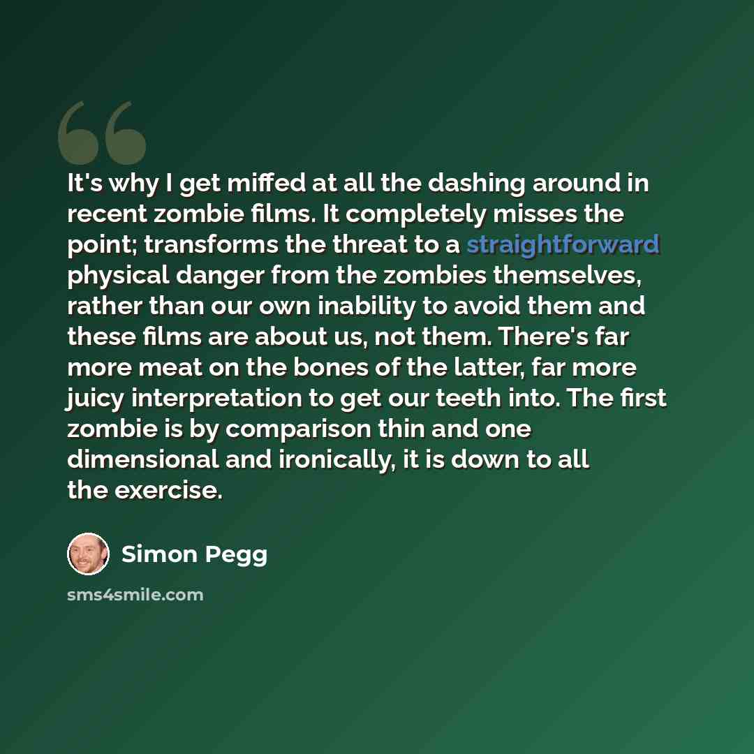 “It's why I get miffed at all the dashing around in recent zombie films. It completely misses the point; transforms the threat to a straightforward physical danger from the zombies themselves, rather than our own inability to avoid them and these films are about us, not them. There's far more meat…” quote by Simon Pegg