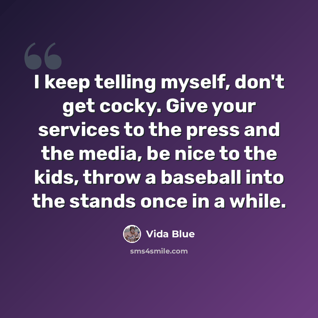 “I keep telling myself, don't get cocky. Give your services to the press and the media, be nice to the kids, throw a baseball into the stands once in a while.” quote by Vida Blue